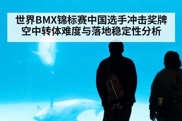世界BMX锦标赛中国选手冲击奖牌空中转体难度与落地稳定性分析